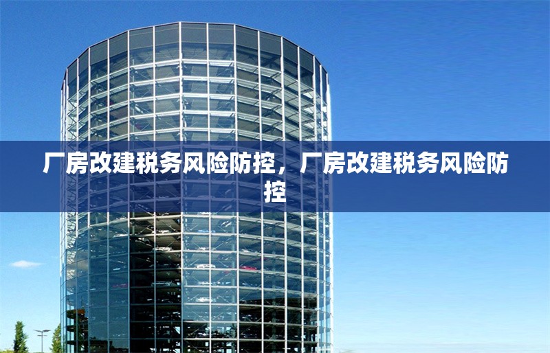 廠房改建稅務(wù)風(fēng)險(xiǎn)防控，廠房改建稅務(wù)風(fēng)險(xiǎn)防控 行業(yè)新聞 第7張