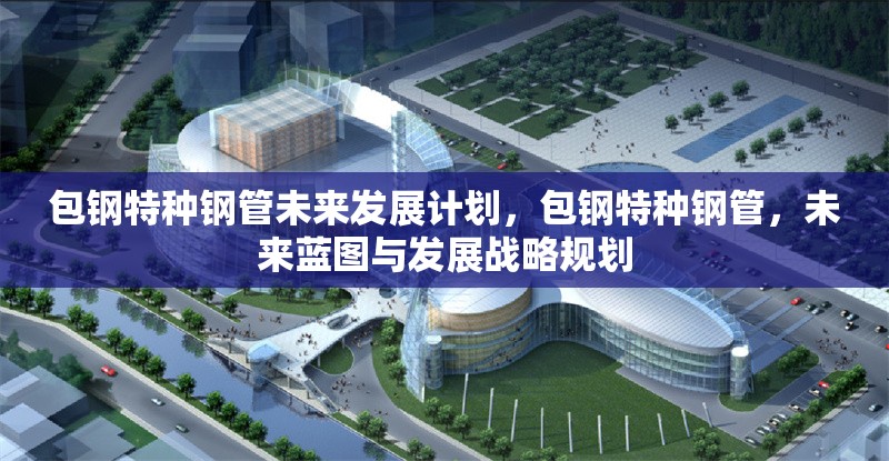 包鋼特種鋼管未來發(fā)展計(jì)劃，包鋼特種鋼管，未來藍(lán)圖與發(fā)展戰(zhàn)略規(guī)劃 行業(yè)新聞 第6張