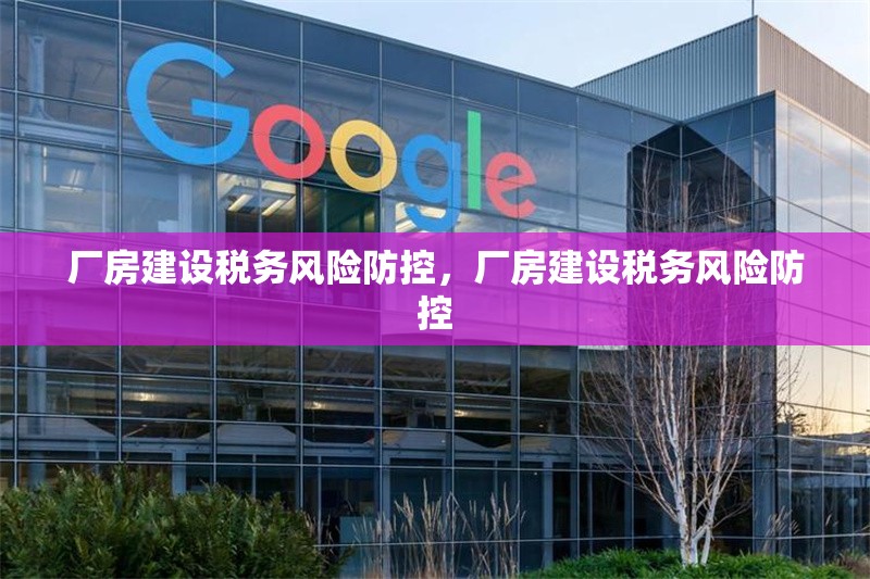 廠房建設(shè)稅務(wù)風(fēng)險防控，廠房建設(shè)稅務(wù)風(fēng)險防控