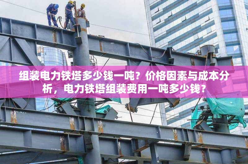 組裝電力鐵塔多少錢一噸？價格因素與成本分析，電力鐵塔組裝費用一噸多少錢？