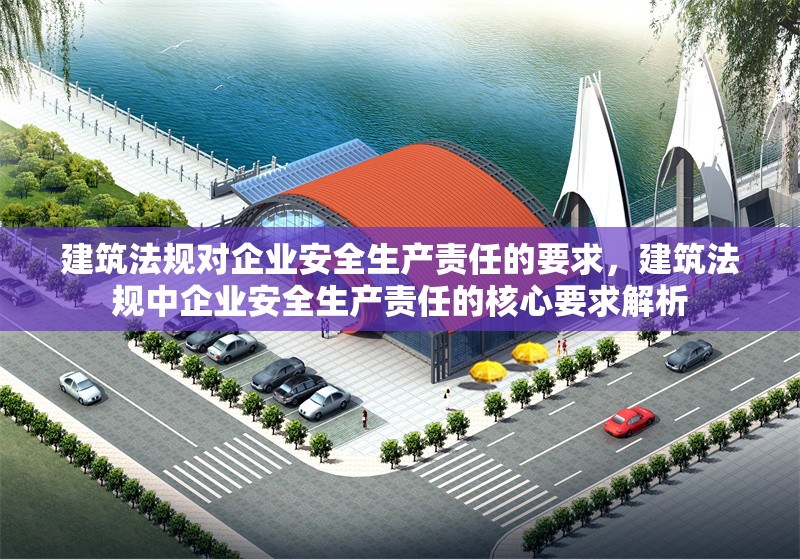 建筑法規(guī)對(duì)企業(yè)安全生產(chǎn)責(zé)任的要求，建筑法規(guī)中企業(yè)安全生產(chǎn)責(zé)任的核心要求解析