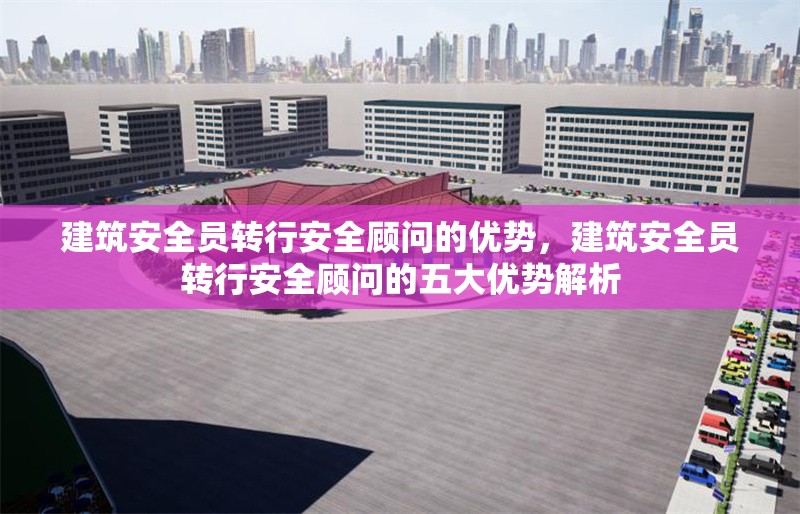 建筑安全員轉(zhuǎn)行安全顧問的優(yōu)勢，建筑安全員轉(zhuǎn)行安全顧問的五大優(yōu)勢解析