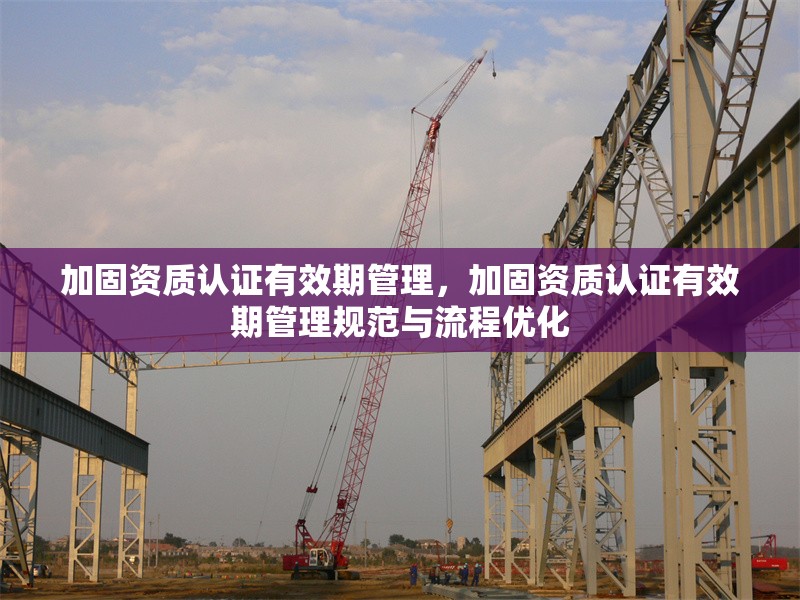 加固資質認證有效期管理，加固資質認證有效期管理規(guī)范與流程優(yōu)化 行業(yè)新聞 第1張