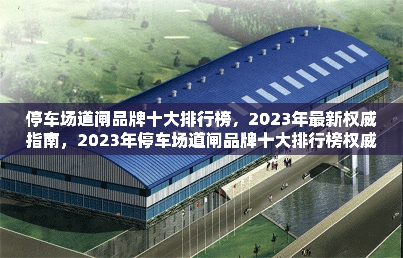 停車場道閘品牌十大排行榜，2023年最新權(quán)威指南，2023年停車場道閘品牌十大排行榜權(quán)威發(fā)布