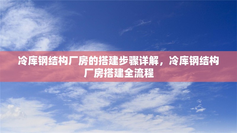 冷庫鋼結構廠房的搭建步驟詳解，冷庫鋼結構廠房搭建全流程