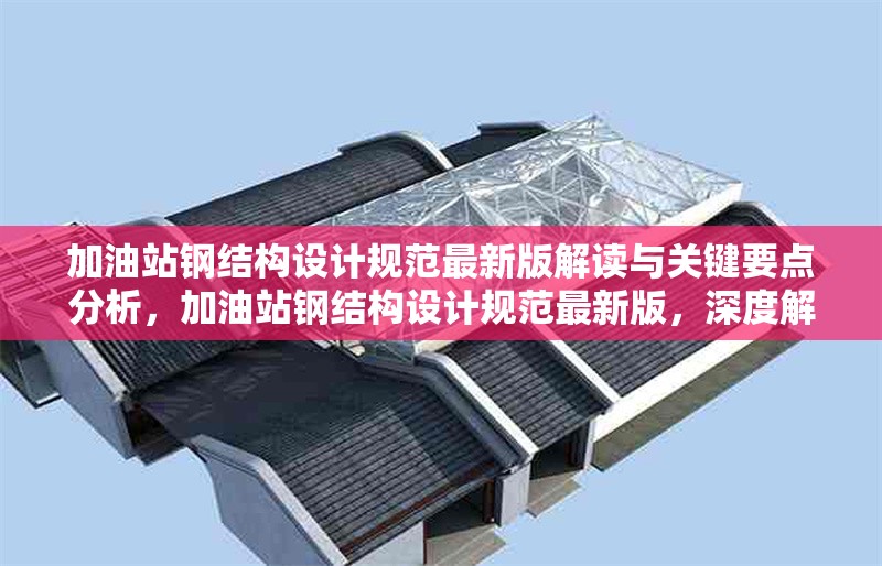 加油站鋼結構設計規(guī)范最新版解讀與關鍵要點分析，加油站鋼結構設計規(guī)范最新版，深度解讀與