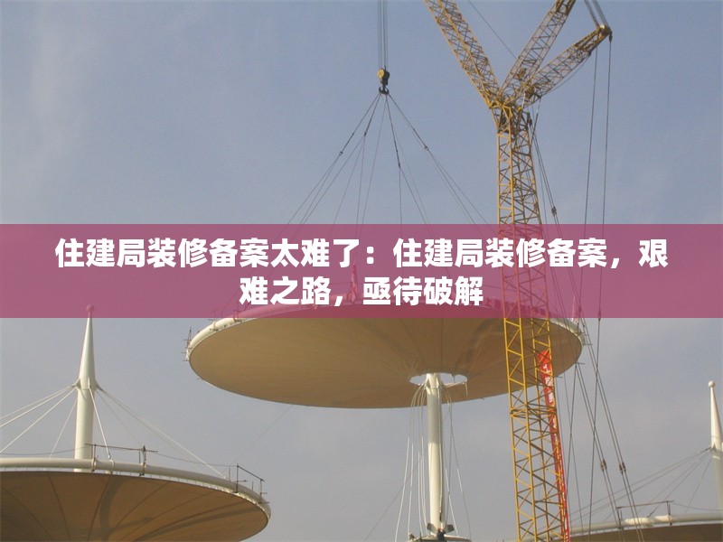 住建局裝修備案太難了：住建局裝修備案，艱難之路，亟待破解 行業(yè)新聞